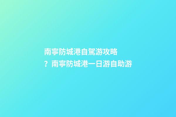 南寧防城港自駕游攻略？南寧防城港一日游自助游